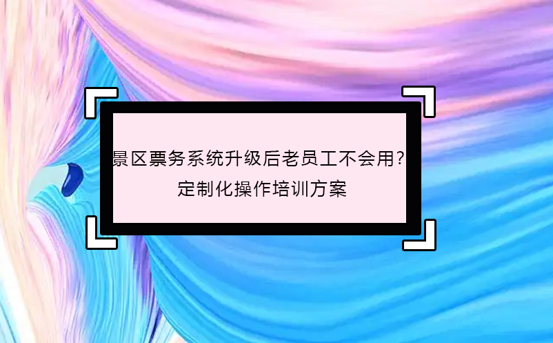 景區(qū)票務(wù)系統(tǒng)升級后老員工不會用？定制化操作培訓(xùn)方案